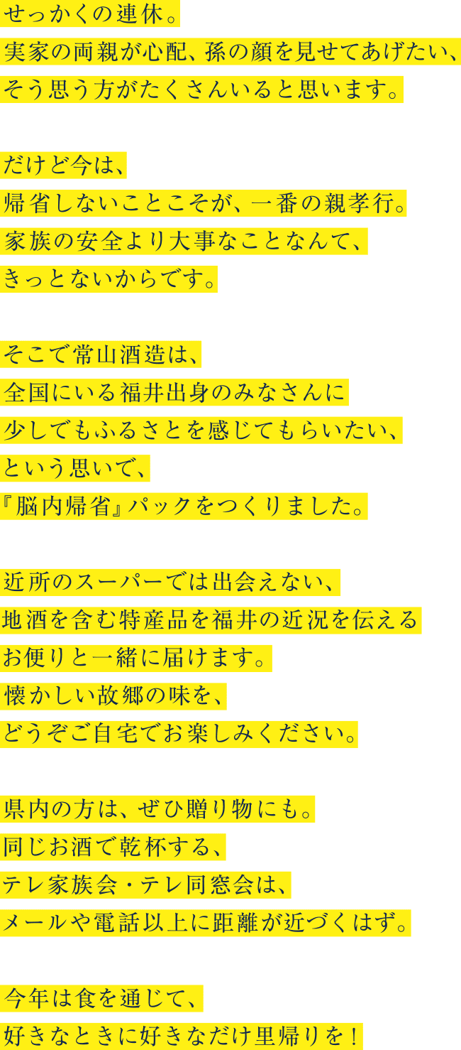 せっかくの連休。 実家の両親が心配、孫の顔を見せてあげたい、 そう思う方がたくさんいると思います。だけど今は、帰省しないことこそが、一番の親孝行。 家族の安全より大事なことなんて、きっとないからです。そこで常山酒造は、全国にいる福井出身のみなさんに少しでもふるさとを感じてもらいたい、という思いで、 『脳内帰省』パックをつくりました。近所のスーパーでは出会えない、地酒を含む特産品を福井の近況を伝えるお便りと一緒に届けます。 懐かしい故郷の味を、どうぞご自宅でお楽しみください。県内の方は、ぜひ贈り物にも。 同じお酒で乾杯する、テレ家族会・テレ同窓会は、 メールや電話以上に距離が近づくはず。今年は食を通じて、 好きなときに好きなだけ里帰りを!