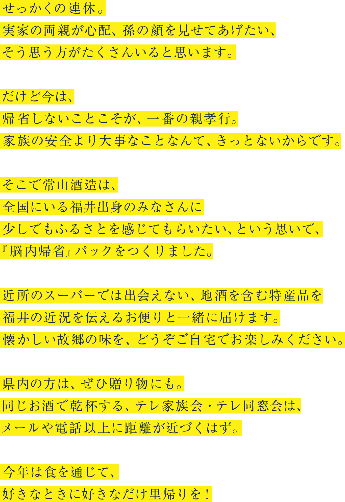 せっかくの連休。 実家の両親が心配、孫の顔を見せてあげたい、 そう思う方がたくさんいると思います。だけど今は、帰省しないことこそが、一番の親孝行。 家族の安全より大事なことなんて、きっとないからです。そこで常山酒造は、全国にいる福井出身のみなさんに少しでもふるさとを感じてもらいたい、という思いで、 『脳内帰省』パックをつくりました。近所のスーパーでは出会えない、地酒を含む特産品を福井の近況を伝えるお便りと一緒に届けます。 懐かしい故郷の味を、どうぞご自宅でお楽しみください。県内の方は、ぜひ贈り物にも。 同じお酒で乾杯する、テレ家族会・テレ同窓会は、 メールや電話以上に距離が近づくはず。今年は食を通じて、 好きなときに好きなだけ里帰りを!